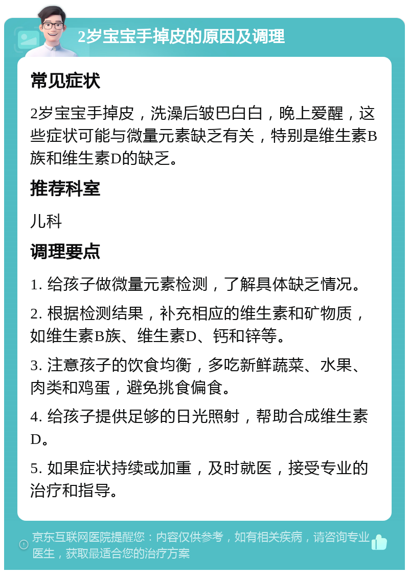 2岁宝宝手掉皮的原因及调理 常见症状 2岁宝宝手掉皮，洗澡后皱巴白白，晚上爱醒，这些症状可能与微量元素缺乏有关，特别是维生素B族和维生素D的缺乏。 推荐科室 儿科 调理要点 1. 给孩子做微量元素检测，了解具体缺乏情况。 2. 根据检测结果，补充相应的维生素和矿物质，如维生素B族、维生素D、钙和锌等。 3. 注意孩子的饮食均衡，多吃新鲜蔬菜、水果、肉类和鸡蛋，避免挑食偏食。 4. 给孩子提供足够的日光照射，帮助合成维生素D。 5. 如果症状持续或加重，及时就医，接受专业的治疗和指导。