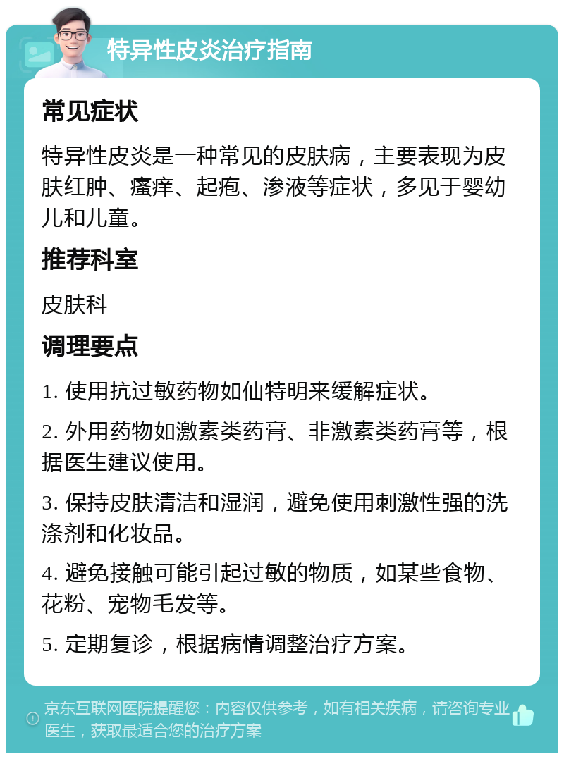 特异性皮炎治疗指南 常见症状 特异性皮炎是一种常见的皮肤病，主要表现为皮肤红肿、瘙痒、起疱、渗液等症状，多见于婴幼儿和儿童。 推荐科室 皮肤科 调理要点 1. 使用抗过敏药物如仙特明来缓解症状。 2. 外用药物如激素类药膏、非激素类药膏等，根据医生建议使用。 3. 保持皮肤清洁和湿润，避免使用刺激性强的洗涤剂和化妆品。 4. 避免接触可能引起过敏的物质，如某些食物、花粉、宠物毛发等。 5. 定期复诊，根据病情调整治疗方案。