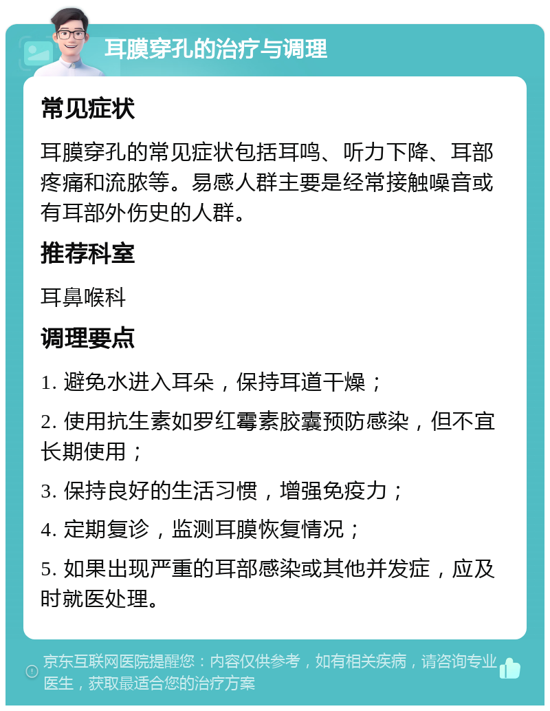 耳膜穿孔的治疗与调理 常见症状 耳膜穿孔的常见症状包括耳鸣、听力下降、耳部疼痛和流脓等。易感人群主要是经常接触噪音或有耳部外伤史的人群。 推荐科室 耳鼻喉科 调理要点 1. 避免水进入耳朵，保持耳道干燥； 2. 使用抗生素如罗红霉素胶囊预防感染，但不宜长期使用； 3. 保持良好的生活习惯，增强免疫力； 4. 定期复诊，监测耳膜恢复情况； 5. 如果出现严重的耳部感染或其他并发症，应及时就医处理。