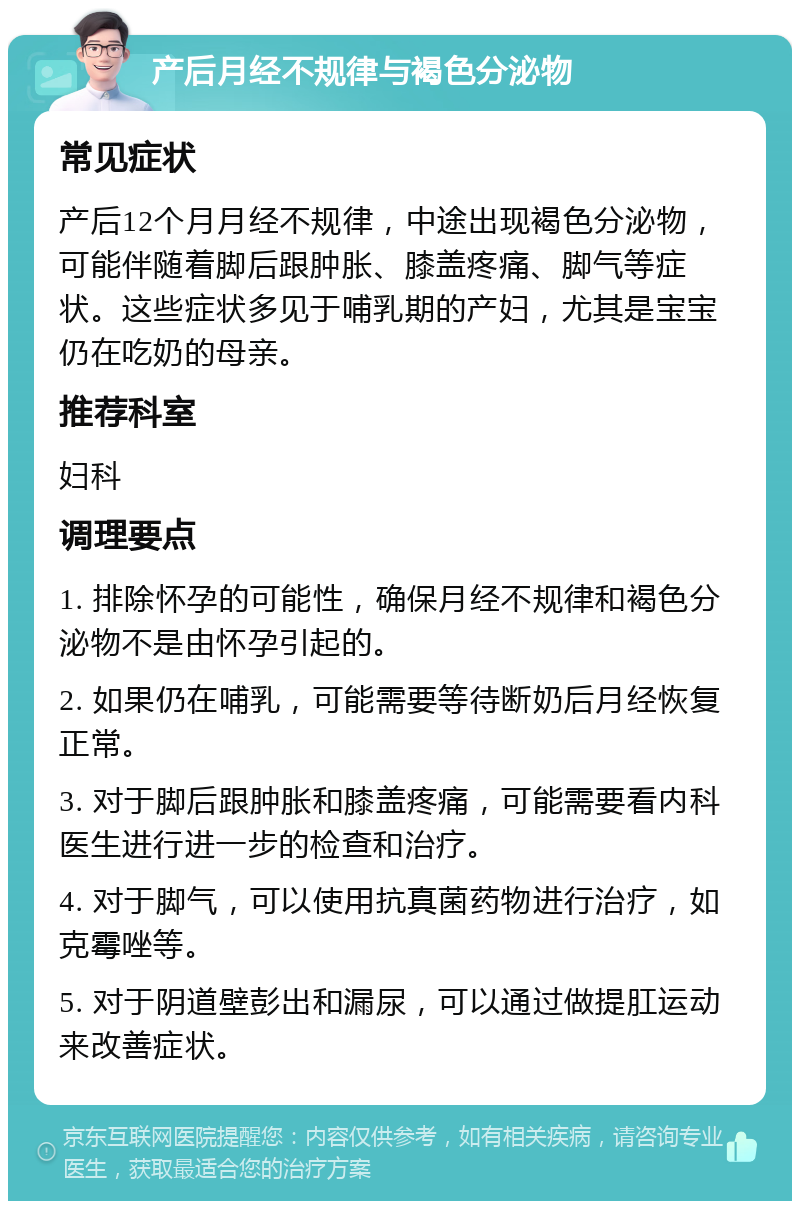 产后月经不规律与褐色分泌物 常见症状 产后12个月月经不规律，中途出现褐色分泌物，可能伴随着脚后跟肿胀、膝盖疼痛、脚气等症状。这些症状多见于哺乳期的产妇，尤其是宝宝仍在吃奶的母亲。 推荐科室 妇科 调理要点 1. 排除怀孕的可能性，确保月经不规律和褐色分泌物不是由怀孕引起的。 2. 如果仍在哺乳，可能需要等待断奶后月经恢复正常。 3. 对于脚后跟肿胀和膝盖疼痛，可能需要看内科医生进行进一步的检查和治疗。 4. 对于脚气，可以使用抗真菌药物进行治疗，如克霉唑等。 5. 对于阴道壁彭出和漏尿，可以通过做提肛运动来改善症状。