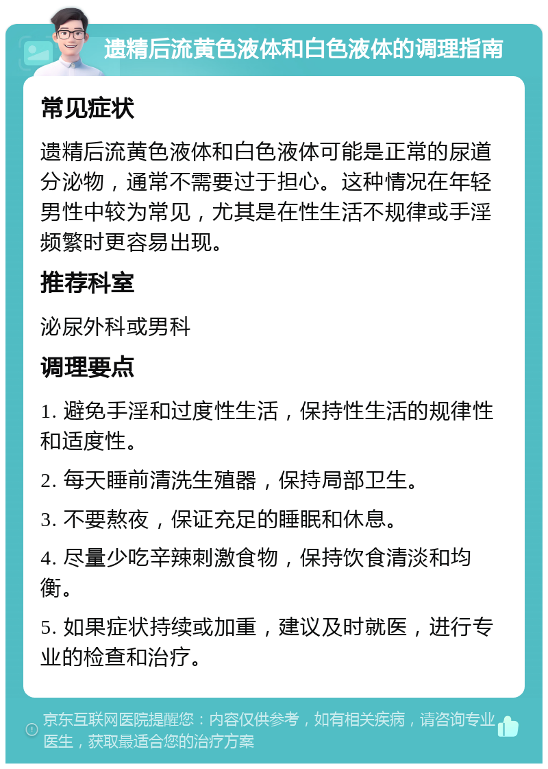 遗精后流黄色液体和白色液体的调理指南 常见症状 遗精后流黄色液体和白色液体可能是正常的尿道分泌物，通常不需要过于担心。这种情况在年轻男性中较为常见，尤其是在性生活不规律或手淫频繁时更容易出现。 推荐科室 泌尿外科或男科 调理要点 1. 避免手淫和过度性生活，保持性生活的规律性和适度性。 2. 每天睡前清洗生殖器，保持局部卫生。 3. 不要熬夜，保证充足的睡眠和休息。 4. 尽量少吃辛辣刺激食物，保持饮食清淡和均衡。 5. 如果症状持续或加重，建议及时就医，进行专业的检查和治疗。