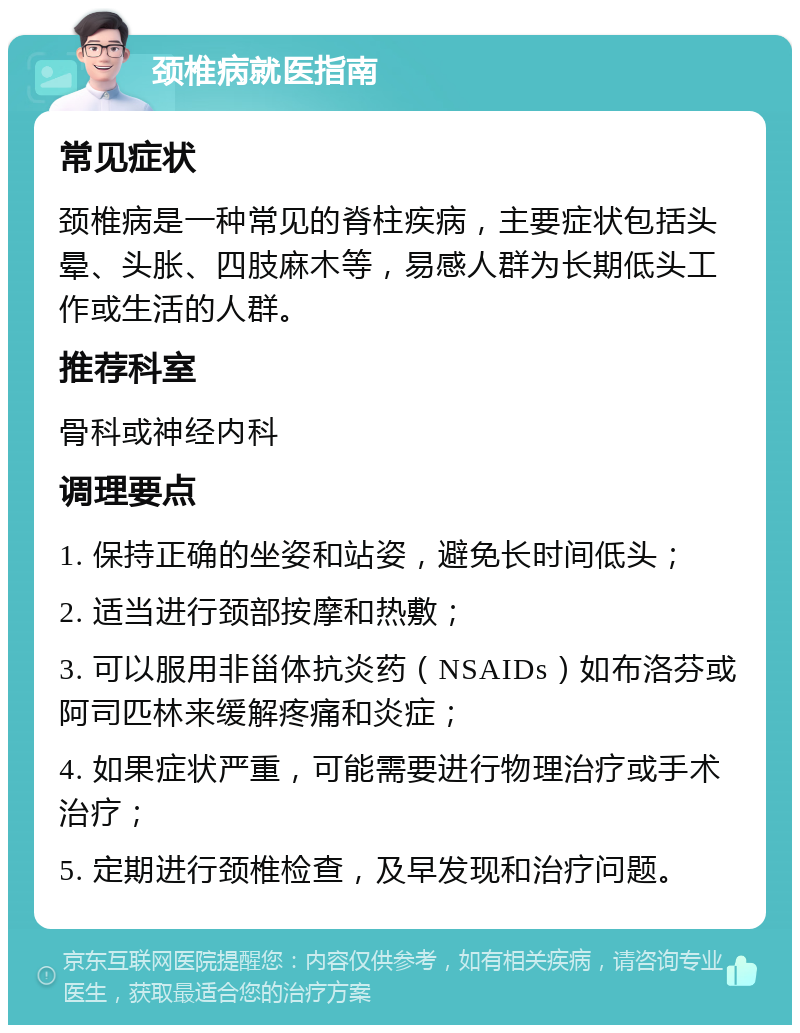 颈椎病就医指南 常见症状 颈椎病是一种常见的脊柱疾病，主要症状包括头晕、头胀、四肢麻木等，易感人群为长期低头工作或生活的人群。 推荐科室 骨科或神经内科 调理要点 1. 保持正确的坐姿和站姿，避免长时间低头； 2. 适当进行颈部按摩和热敷； 3. 可以服用非甾体抗炎药（NSAIDs）如布洛芬或阿司匹林来缓解疼痛和炎症； 4. 如果症状严重，可能需要进行物理治疗或手术治疗； 5. 定期进行颈椎检查，及早发现和治疗问题。