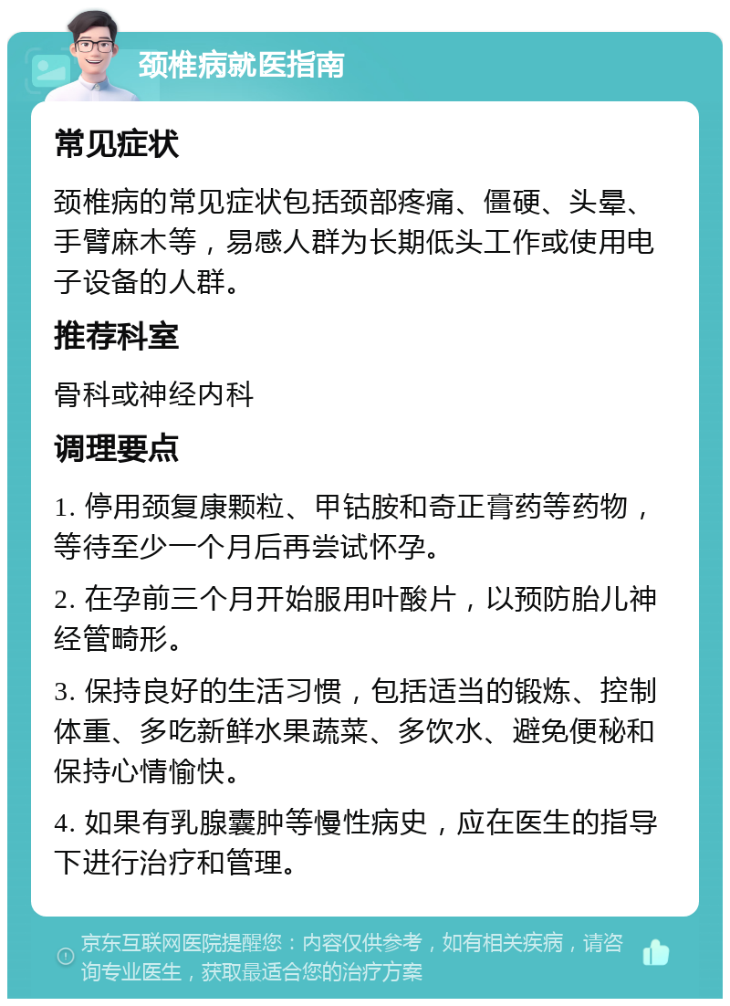 颈椎病就医指南 常见症状 颈椎病的常见症状包括颈部疼痛、僵硬、头晕、手臂麻木等，易感人群为长期低头工作或使用电子设备的人群。 推荐科室 骨科或神经内科 调理要点 1. 停用颈复康颗粒、甲钴胺和奇正膏药等药物，等待至少一个月后再尝试怀孕。 2. 在孕前三个月开始服用叶酸片，以预防胎儿神经管畸形。 3. 保持良好的生活习惯，包括适当的锻炼、控制体重、多吃新鲜水果蔬菜、多饮水、避免便秘和保持心情愉快。 4. 如果有乳腺囊肿等慢性病史，应在医生的指导下进行治疗和管理。