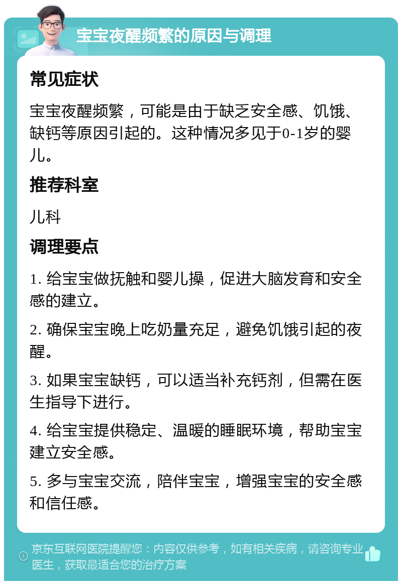 宝宝夜醒频繁的原因与调理 常见症状 宝宝夜醒频繁，可能是由于缺乏安全感、饥饿、缺钙等原因引起的。这种情况多见于0-1岁的婴儿。 推荐科室 儿科 调理要点 1. 给宝宝做抚触和婴儿操，促进大脑发育和安全感的建立。 2. 确保宝宝晚上吃奶量充足，避免饥饿引起的夜醒。 3. 如果宝宝缺钙，可以适当补充钙剂，但需在医生指导下进行。 4. 给宝宝提供稳定、温暖的睡眠环境，帮助宝宝建立安全感。 5. 多与宝宝交流，陪伴宝宝，增强宝宝的安全感和信任感。