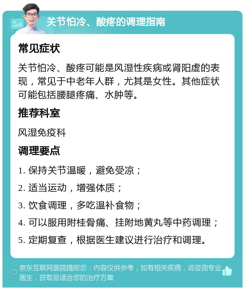 关节怕冷、酸疼的调理指南 常见症状 关节怕冷、酸疼可能是风湿性疾病或肾阳虚的表现，常见于中老年人群，尤其是女性。其他症状可能包括腰腿疼痛、水肿等。 推荐科室 风湿免疫科 调理要点 1. 保持关节温暖，避免受凉； 2. 适当运动，增强体质； 3. 饮食调理，多吃温补食物； 4. 可以服用附桂骨痛、挂附地黄丸等中药调理； 5. 定期复查，根据医生建议进行治疗和调理。