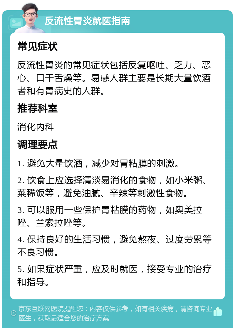 反流性胃炎就医指南 常见症状 反流性胃炎的常见症状包括反复呕吐、乏力、恶心、口干舌燥等。易感人群主要是长期大量饮酒者和有胃病史的人群。 推荐科室 消化内科 调理要点 1. 避免大量饮酒，减少对胃粘膜的刺激。 2. 饮食上应选择清淡易消化的食物，如小米粥、菜稀饭等，避免油腻、辛辣等刺激性食物。 3. 可以服用一些保护胃粘膜的药物，如奥美拉唑、兰索拉唑等。 4. 保持良好的生活习惯，避免熬夜、过度劳累等不良习惯。 5. 如果症状严重，应及时就医，接受专业的治疗和指导。