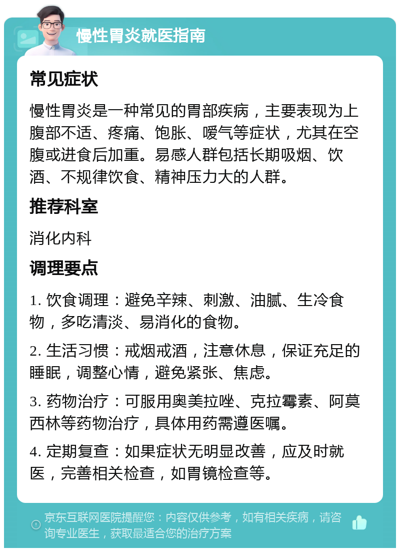 慢性胃炎就医指南 常见症状 慢性胃炎是一种常见的胃部疾病，主要表现为上腹部不适、疼痛、饱胀、嗳气等症状，尤其在空腹或进食后加重。易感人群包括长期吸烟、饮酒、不规律饮食、精神压力大的人群。 推荐科室 消化内科 调理要点 1. 饮食调理：避免辛辣、刺激、油腻、生冷食物，多吃清淡、易消化的食物。 2. 生活习惯：戒烟戒酒，注意休息，保证充足的睡眠，调整心情，避免紧张、焦虑。 3. 药物治疗：可服用奥美拉唑、克拉霉素、阿莫西林等药物治疗，具体用药需遵医嘱。 4. 定期复查：如果症状无明显改善，应及时就医，完善相关检查，如胃镜检查等。