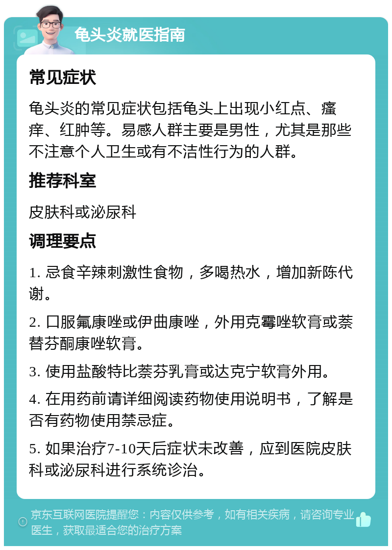 龟头炎就医指南 常见症状 龟头炎的常见症状包括龟头上出现小红点、瘙痒、红肿等。易感人群主要是男性，尤其是那些不注意个人卫生或有不洁性行为的人群。 推荐科室 皮肤科或泌尿科 调理要点 1. 忌食辛辣刺激性食物，多喝热水，增加新陈代谢。 2. 口服氟康唑或伊曲康唑，外用克霉唑软膏或萘替芬酮康唑软膏。 3. 使用盐酸特比萘芬乳膏或达克宁软膏外用。 4. 在用药前请详细阅读药物使用说明书，了解是否有药物使用禁忌症。 5. 如果治疗7-10天后症状未改善，应到医院皮肤科或泌尿科进行系统诊治。