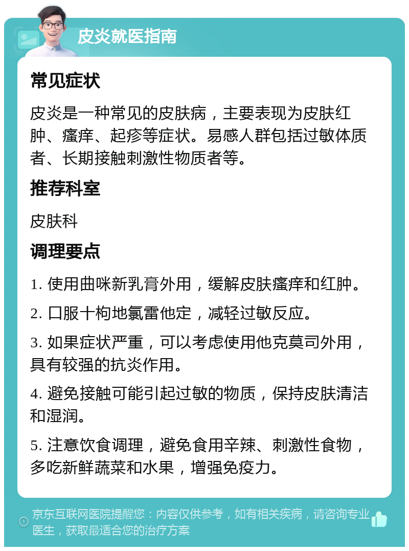 皮炎就医指南 常见症状 皮炎是一种常见的皮肤病，主要表现为皮肤红肿、瘙痒、起疹等症状。易感人群包括过敏体质者、长期接触刺激性物质者等。 推荐科室 皮肤科 调理要点 1. 使用曲咪新乳膏外用，缓解皮肤瘙痒和红肿。 2. 口服十枸地氯雷他定，减轻过敏反应。 3. 如果症状严重，可以考虑使用他克莫司外用，具有较强的抗炎作用。 4. 避免接触可能引起过敏的物质，保持皮肤清洁和湿润。 5. 注意饮食调理，避免食用辛辣、刺激性食物，多吃新鲜蔬菜和水果，增强免疫力。