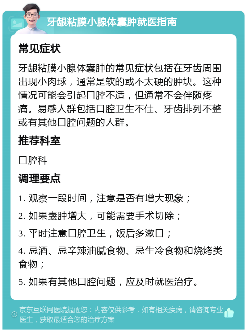 牙龈粘膜小腺体囊肿就医指南 常见症状 牙龈粘膜小腺体囊肿的常见症状包括在牙齿周围出现小肉球，通常是软的或不太硬的肿块。这种情况可能会引起口腔不适，但通常不会伴随疼痛。易感人群包括口腔卫生不佳、牙齿排列不整或有其他口腔问题的人群。 推荐科室 口腔科 调理要点 1. 观察一段时间，注意是否有增大现象； 2. 如果囊肿增大，可能需要手术切除； 3. 平时注意口腔卫生，饭后多漱口； 4. 忌酒、忌辛辣油腻食物、忌生冷食物和烧烤类食物； 5. 如果有其他口腔问题，应及时就医治疗。