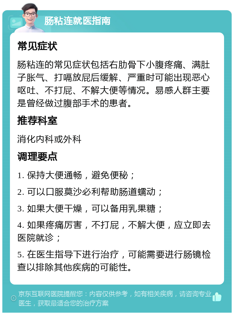 肠粘连就医指南 常见症状 肠粘连的常见症状包括右肋骨下小腹疼痛、满肚子胀气、打嗝放屁后缓解、严重时可能出现恶心呕吐、不打屁、不解大便等情况。易感人群主要是曾经做过腹部手术的患者。 推荐科室 消化内科或外科 调理要点 1. 保持大便通畅，避免便秘； 2. 可以口服莫沙必利帮助肠道蠕动； 3. 如果大便干燥，可以备用乳果糖； 4. 如果疼痛厉害，不打屁，不解大便，应立即去医院就诊； 5. 在医生指导下进行治疗，可能需要进行肠镜检查以排除其他疾病的可能性。