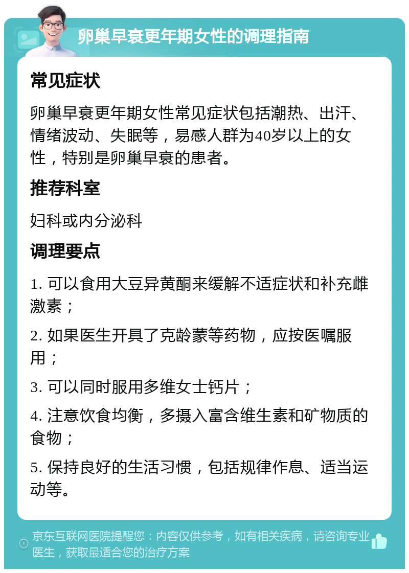 卵巢早衰更年期女性的调理指南 常见症状 卵巢早衰更年期女性常见症状包括潮热、出汗、情绪波动、失眠等，易感人群为40岁以上的女性，特别是卵巢早衰的患者。 推荐科室 妇科或内分泌科 调理要点 1. 可以食用大豆异黄酮来缓解不适症状和补充雌激素； 2. 如果医生开具了克龄蒙等药物，应按医嘱服用； 3. 可以同时服用多维女士钙片； 4. 注意饮食均衡，多摄入富含维生素和矿物质的食物； 5. 保持良好的生活习惯，包括规律作息、适当运动等。