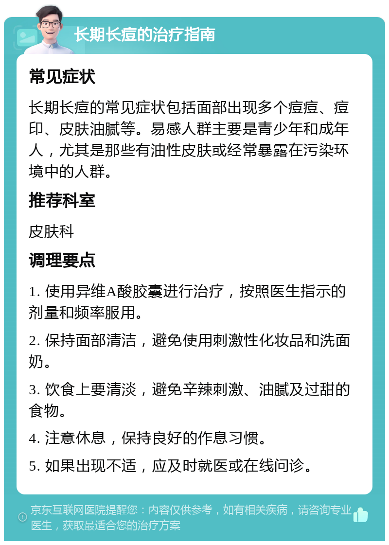 长期长痘的治疗指南 常见症状 长期长痘的常见症状包括面部出现多个痘痘、痘印、皮肤油腻等。易感人群主要是青少年和成年人，尤其是那些有油性皮肤或经常暴露在污染环境中的人群。 推荐科室 皮肤科 调理要点 1. 使用异维A酸胶囊进行治疗，按照医生指示的剂量和频率服用。 2. 保持面部清洁，避免使用刺激性化妆品和洗面奶。 3. 饮食上要清淡，避免辛辣刺激、油腻及过甜的食物。 4. 注意休息，保持良好的作息习惯。 5. 如果出现不适，应及时就医或在线问诊。