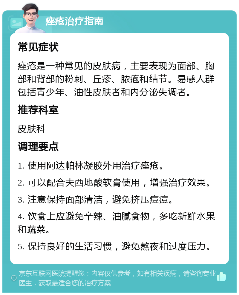 痤疮治疗指南 常见症状 痤疮是一种常见的皮肤病，主要表现为面部、胸部和背部的粉刺、丘疹、脓疱和结节。易感人群包括青少年、油性皮肤者和内分泌失调者。 推荐科室 皮肤科 调理要点 1. 使用阿达帕林凝胶外用治疗痤疮。 2. 可以配合夫西地酸软膏使用，增强治疗效果。 3. 注意保持面部清洁，避免挤压痘痘。 4. 饮食上应避免辛辣、油腻食物，多吃新鲜水果和蔬菜。 5. 保持良好的生活习惯，避免熬夜和过度压力。