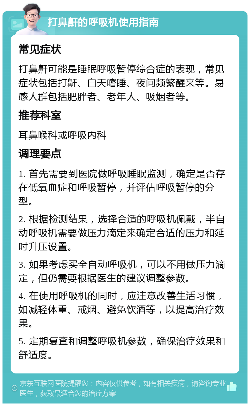 打鼻鼾的呼吸机使用指南 常见症状 打鼻鼾可能是睡眠呼吸暂停综合症的表现，常见症状包括打鼾、白天嗜睡、夜间频繁醒来等。易感人群包括肥胖者、老年人、吸烟者等。 推荐科室 耳鼻喉科或呼吸内科 调理要点 1. 首先需要到医院做呼吸睡眠监测，确定是否存在低氧血症和呼吸暂停，并评估呼吸暂停的分型。 2. 根据检测结果，选择合适的呼吸机佩戴，半自动呼吸机需要做压力滴定来确定合适的压力和延时升压设置。 3. 如果考虑买全自动呼吸机，可以不用做压力滴定，但仍需要根据医生的建议调整参数。 4. 在使用呼吸机的同时，应注意改善生活习惯，如减轻体重、戒烟、避免饮酒等，以提高治疗效果。 5. 定期复查和调整呼吸机参数，确保治疗效果和舒适度。