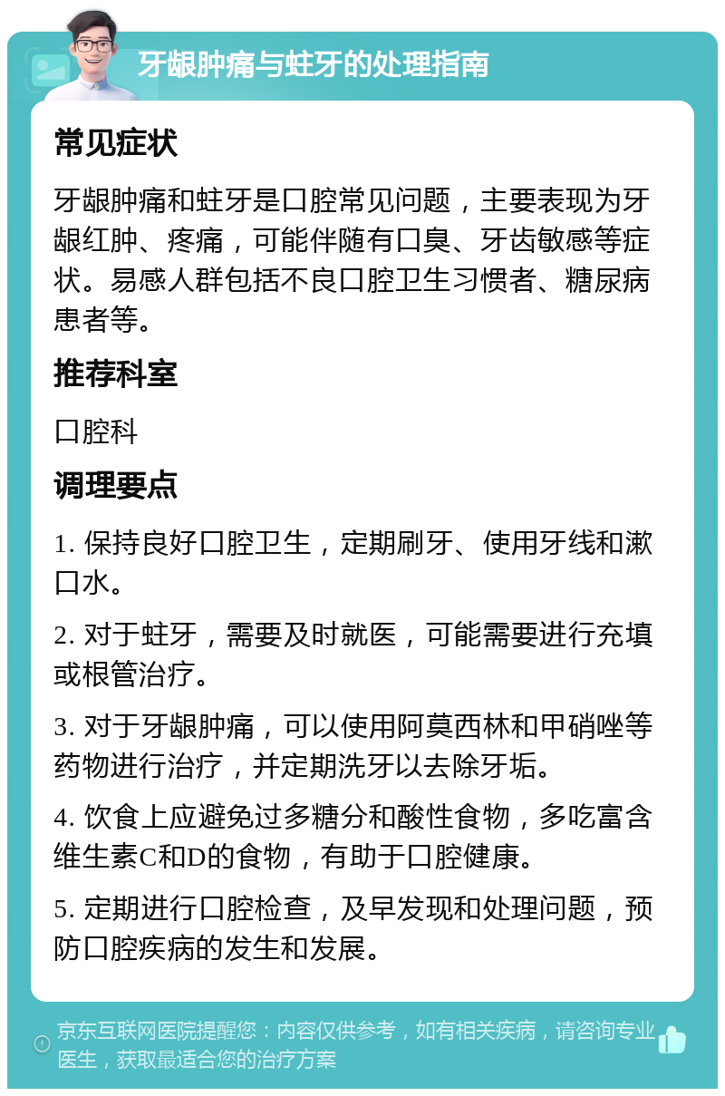 牙龈肿痛与蛀牙的处理指南 常见症状 牙龈肿痛和蛀牙是口腔常见问题，主要表现为牙龈红肿、疼痛，可能伴随有口臭、牙齿敏感等症状。易感人群包括不良口腔卫生习惯者、糖尿病患者等。 推荐科室 口腔科 调理要点 1. 保持良好口腔卫生，定期刷牙、使用牙线和漱口水。 2. 对于蛀牙，需要及时就医，可能需要进行充填或根管治疗。 3. 对于牙龈肿痛，可以使用阿莫西林和甲硝唑等药物进行治疗，并定期洗牙以去除牙垢。 4. 饮食上应避免过多糖分和酸性食物，多吃富含维生素C和D的食物，有助于口腔健康。 5. 定期进行口腔检查，及早发现和处理问题，预防口腔疾病的发生和发展。