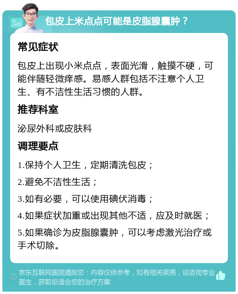 包皮上米点点可能是皮脂腺囊肿？ 常见症状 包皮上出现小米点点，表面光滑，触摸不硬，可能伴随轻微痒感。易感人群包括不注意个人卫生、有不洁性生活习惯的人群。 推荐科室 泌尿外科或皮肤科 调理要点 1.保持个人卫生，定期清洗包皮； 2.避免不洁性生活； 3.如有必要，可以使用碘伏消毒； 4.如果症状加重或出现其他不适，应及时就医； 5.如果确诊为皮脂腺囊肿，可以考虑激光治疗或手术切除。