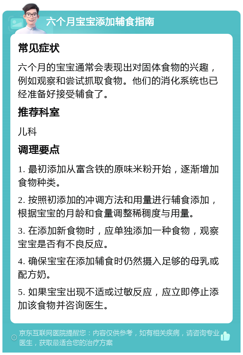 六个月宝宝添加辅食指南 常见症状 六个月的宝宝通常会表现出对固体食物的兴趣，例如观察和尝试抓取食物。他们的消化系统也已经准备好接受辅食了。 推荐科室 儿科 调理要点 1. 最初添加从富含铁的原味米粉开始，逐渐增加食物种类。 2. 按照初添加的冲调方法和用量进行辅食添加，根据宝宝的月龄和食量调整稀稠度与用量。 3. 在添加新食物时，应单独添加一种食物，观察宝宝是否有不良反应。 4. 确保宝宝在添加辅食时仍然摄入足够的母乳或配方奶。 5. 如果宝宝出现不适或过敏反应，应立即停止添加该食物并咨询医生。