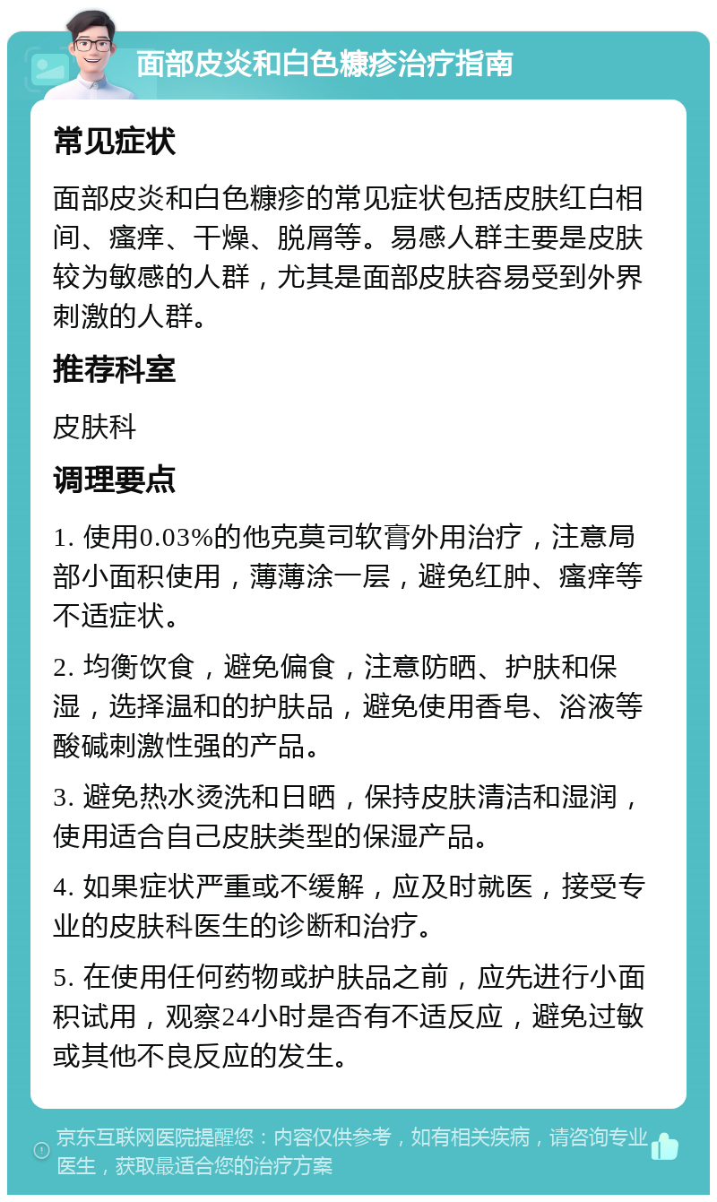 面部皮炎和白色糠疹治疗指南 常见症状 面部皮炎和白色糠疹的常见症状包括皮肤红白相间、瘙痒、干燥、脱屑等。易感人群主要是皮肤较为敏感的人群，尤其是面部皮肤容易受到外界刺激的人群。 推荐科室 皮肤科 调理要点 1. 使用0.03%的他克莫司软膏外用治疗，注意局部小面积使用，薄薄涂一层，避免红肿、瘙痒等不适症状。 2. 均衡饮食，避免偏食，注意防晒、护肤和保湿，选择温和的护肤品，避免使用香皂、浴液等酸碱刺激性强的产品。 3. 避免热水烫洗和日晒，保持皮肤清洁和湿润，使用适合自己皮肤类型的保湿产品。 4. 如果症状严重或不缓解，应及时就医，接受专业的皮肤科医生的诊断和治疗。 5. 在使用任何药物或护肤品之前，应先进行小面积试用，观察24小时是否有不适反应，避免过敏或其他不良反应的发生。