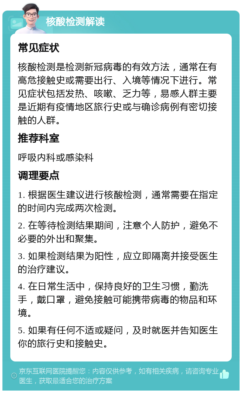 核酸检测解读 常见症状 核酸检测是检测新冠病毒的有效方法，通常在有高危接触史或需要出行、入境等情况下进行。常见症状包括发热、咳嗽、乏力等，易感人群主要是近期有疫情地区旅行史或与确诊病例有密切接触的人群。 推荐科室 呼吸内科或感染科 调理要点 1. 根据医生建议进行核酸检测，通常需要在指定的时间内完成两次检测。 2. 在等待检测结果期间，注意个人防护，避免不必要的外出和聚集。 3. 如果检测结果为阳性，应立即隔离并接受医生的治疗建议。 4. 在日常生活中，保持良好的卫生习惯，勤洗手，戴口罩，避免接触可能携带病毒的物品和环境。 5. 如果有任何不适或疑问，及时就医并告知医生你的旅行史和接触史。