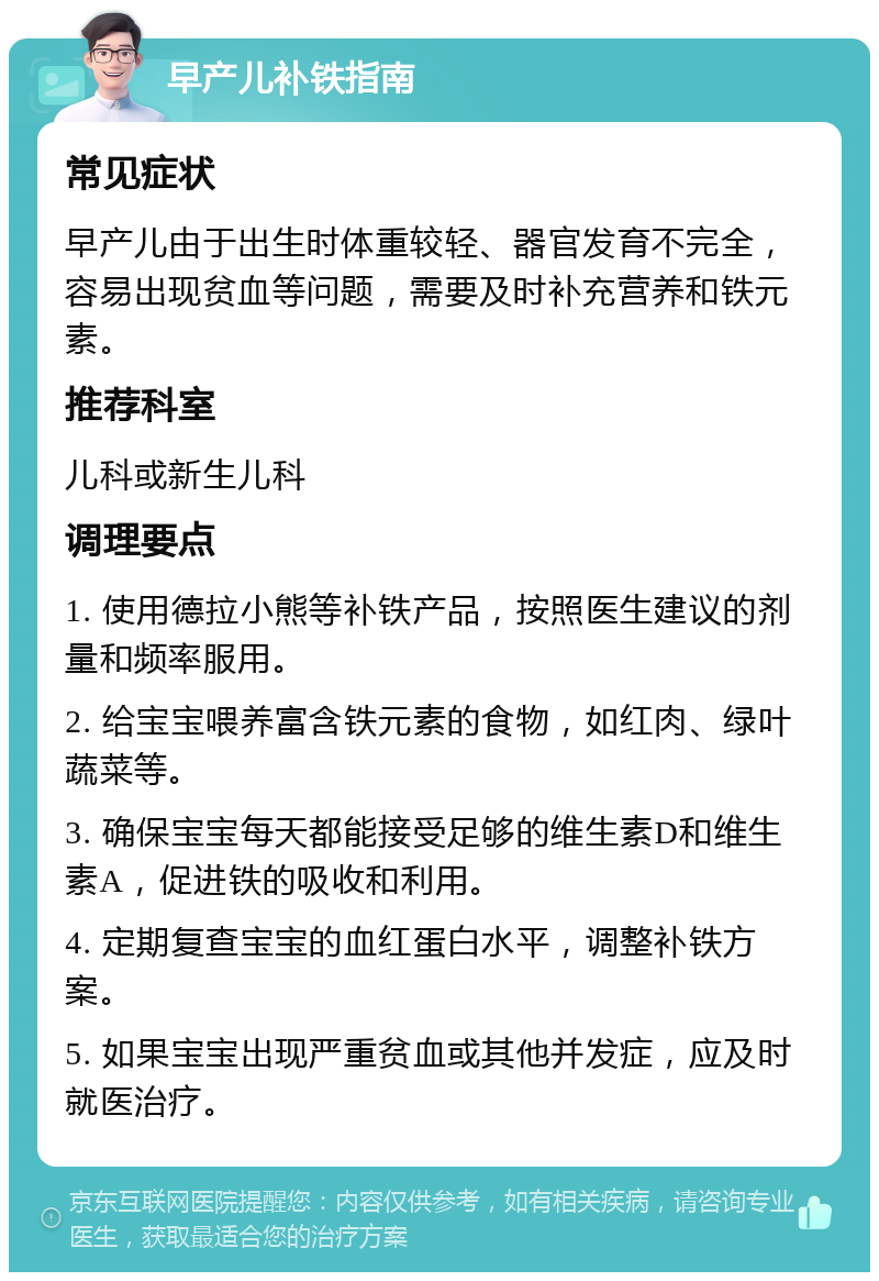 早产儿补铁指南 常见症状 早产儿由于出生时体重较轻、器官发育不完全，容易出现贫血等问题，需要及时补充营养和铁元素。 推荐科室 儿科或新生儿科 调理要点 1. 使用德拉小熊等补铁产品，按照医生建议的剂量和频率服用。 2. 给宝宝喂养富含铁元素的食物，如红肉、绿叶蔬菜等。 3. 确保宝宝每天都能接受足够的维生素D和维生素A，促进铁的吸收和利用。 4. 定期复查宝宝的血红蛋白水平，调整补铁方案。 5. 如果宝宝出现严重贫血或其他并发症，应及时就医治疗。