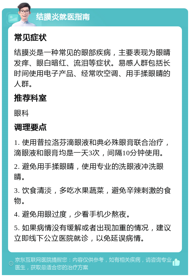 结膜炎就医指南 常见症状 结膜炎是一种常见的眼部疾病，主要表现为眼睛发痒、眼白暗红、流泪等症状。易感人群包括长时间使用电子产品、经常吹空调、用手揉眼睛的人群。 推荐科室 眼科 调理要点 1. 使用普拉洛芬滴眼液和典必殊眼膏联合治疗，滴眼液和眼膏均是一天3次，间隔10分钟使用。 2. 避免用手揉眼睛，使用专业的洗眼液冲洗眼睛。 3. 饮食清淡，多吃水果蔬菜，避免辛辣刺激的食物。 4. 避免用眼过度，少看手机少熬夜。 5. 如果病情没有缓解或者出现加重的情况，建议立即线下公立医院就诊，以免延误病情。