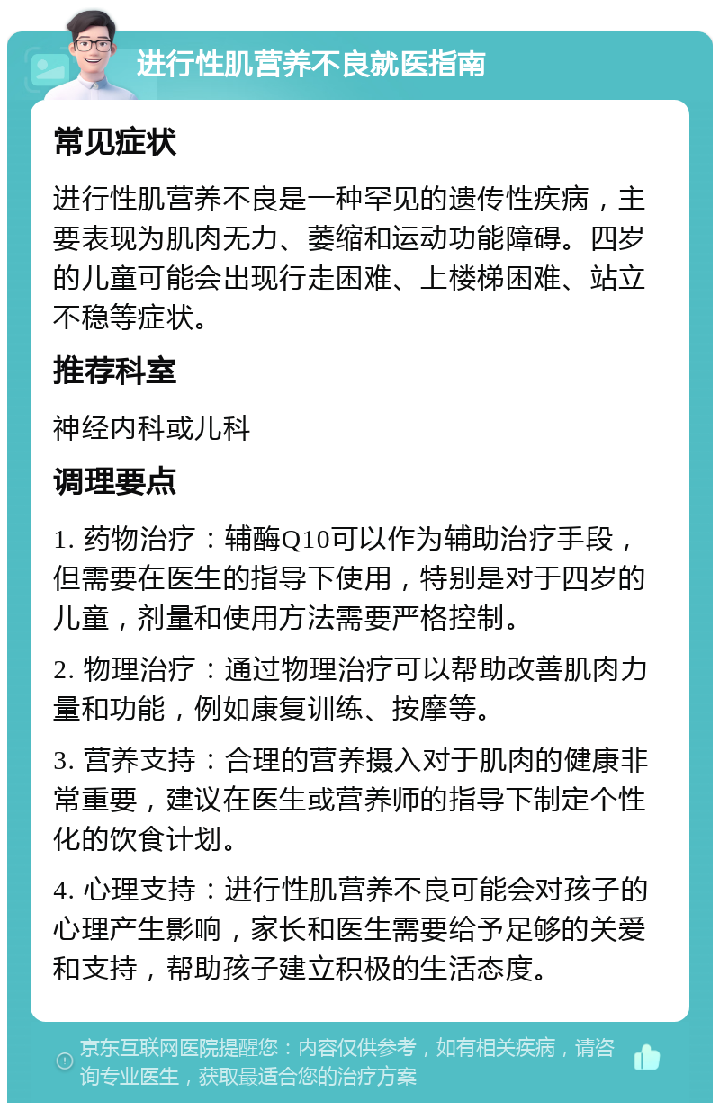 进行性肌营养不良就医指南 常见症状 进行性肌营养不良是一种罕见的遗传性疾病，主要表现为肌肉无力、萎缩和运动功能障碍。四岁的儿童可能会出现行走困难、上楼梯困难、站立不稳等症状。 推荐科室 神经内科或儿科 调理要点 1. 药物治疗：辅酶Q10可以作为辅助治疗手段，但需要在医生的指导下使用，特别是对于四岁的儿童，剂量和使用方法需要严格控制。 2. 物理治疗：通过物理治疗可以帮助改善肌肉力量和功能，例如康复训练、按摩等。 3. 营养支持：合理的营养摄入对于肌肉的健康非常重要，建议在医生或营养师的指导下制定个性化的饮食计划。 4. 心理支持：进行性肌营养不良可能会对孩子的心理产生影响，家长和医生需要给予足够的关爱和支持，帮助孩子建立积极的生活态度。