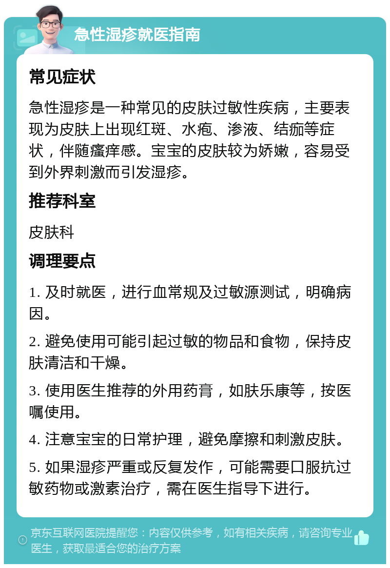 急性湿疹就医指南 常见症状 急性湿疹是一种常见的皮肤过敏性疾病，主要表现为皮肤上出现红斑、水疱、渗液、结痂等症状，伴随瘙痒感。宝宝的皮肤较为娇嫩，容易受到外界刺激而引发湿疹。 推荐科室 皮肤科 调理要点 1. 及时就医，进行血常规及过敏源测试，明确病因。 2. 避免使用可能引起过敏的物品和食物，保持皮肤清洁和干燥。 3. 使用医生推荐的外用药膏，如肤乐康等，按医嘱使用。 4. 注意宝宝的日常护理，避免摩擦和刺激皮肤。 5. 如果湿疹严重或反复发作，可能需要口服抗过敏药物或激素治疗，需在医生指导下进行。