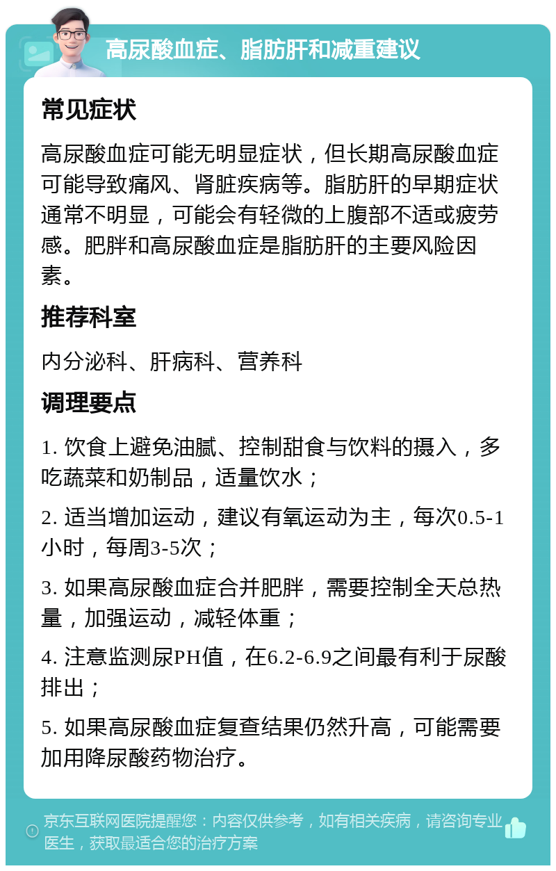 高尿酸血症、脂肪肝和减重建议 常见症状 高尿酸血症可能无明显症状，但长期高尿酸血症可能导致痛风、肾脏疾病等。脂肪肝的早期症状通常不明显，可能会有轻微的上腹部不适或疲劳感。肥胖和高尿酸血症是脂肪肝的主要风险因素。 推荐科室 内分泌科、肝病科、营养科 调理要点 1. 饮食上避免油腻、控制甜食与饮料的摄入，多吃蔬菜和奶制品，适量饮水； 2. 适当增加运动，建议有氧运动为主，每次0.5-1小时，每周3-5次； 3. 如果高尿酸血症合并肥胖，需要控制全天总热量，加强运动，减轻体重； 4. 注意监测尿PH值，在6.2-6.9之间最有利于尿酸排出； 5. 如果高尿酸血症复查结果仍然升高，可能需要加用降尿酸药物治疗。