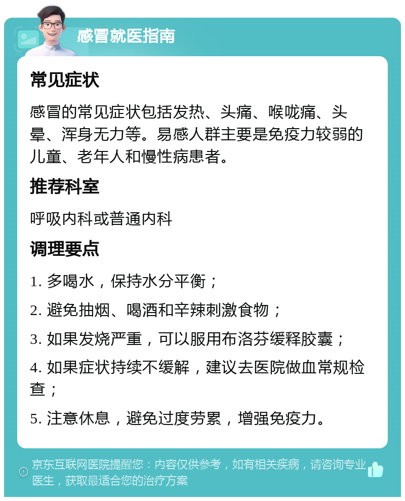 感冒就医指南 常见症状 感冒的常见症状包括发热、头痛、喉咙痛、头晕、浑身无力等。易感人群主要是免疫力较弱的儿童、老年人和慢性病患者。 推荐科室 呼吸内科或普通内科 调理要点 1. 多喝水，保持水分平衡； 2. 避免抽烟、喝酒和辛辣刺激食物； 3. 如果发烧严重，可以服用布洛芬缓释胶囊； 4. 如果症状持续不缓解，建议去医院做血常规检查； 5. 注意休息，避免过度劳累，增强免疫力。