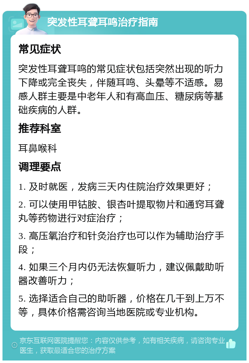 突发性耳聋耳鸣治疗指南 常见症状 突发性耳聋耳鸣的常见症状包括突然出现的听力下降或完全丧失，伴随耳鸣、头晕等不适感。易感人群主要是中老年人和有高血压、糖尿病等基础疾病的人群。 推荐科室 耳鼻喉科 调理要点 1. 及时就医，发病三天内住院治疗效果更好； 2. 可以使用甲钴胺、银杏叶提取物片和通窍耳聋丸等药物进行对症治疗； 3. 高压氧治疗和针灸治疗也可以作为辅助治疗手段； 4. 如果三个月内仍无法恢复听力，建议佩戴助听器改善听力； 5. 选择适合自己的助听器，价格在几千到上万不等，具体价格需咨询当地医院或专业机构。