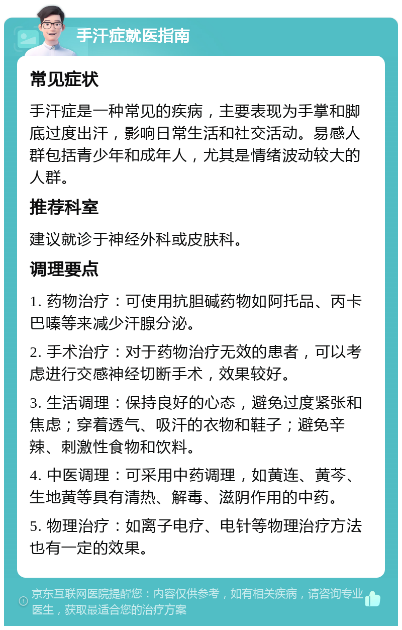 手汗症就医指南 常见症状 手汗症是一种常见的疾病，主要表现为手掌和脚底过度出汗，影响日常生活和社交活动。易感人群包括青少年和成年人，尤其是情绪波动较大的人群。 推荐科室 建议就诊于神经外科或皮肤科。 调理要点 1. 药物治疗：可使用抗胆碱药物如阿托品、丙卡巴嗪等来减少汗腺分泌。 2. 手术治疗：对于药物治疗无效的患者，可以考虑进行交感神经切断手术，效果较好。 3. 生活调理：保持良好的心态，避免过度紧张和焦虑；穿着透气、吸汗的衣物和鞋子；避免辛辣、刺激性食物和饮料。 4. 中医调理：可采用中药调理，如黄连、黄芩、生地黄等具有清热、解毒、滋阴作用的中药。 5. 物理治疗：如离子电疗、电针等物理治疗方法也有一定的效果。