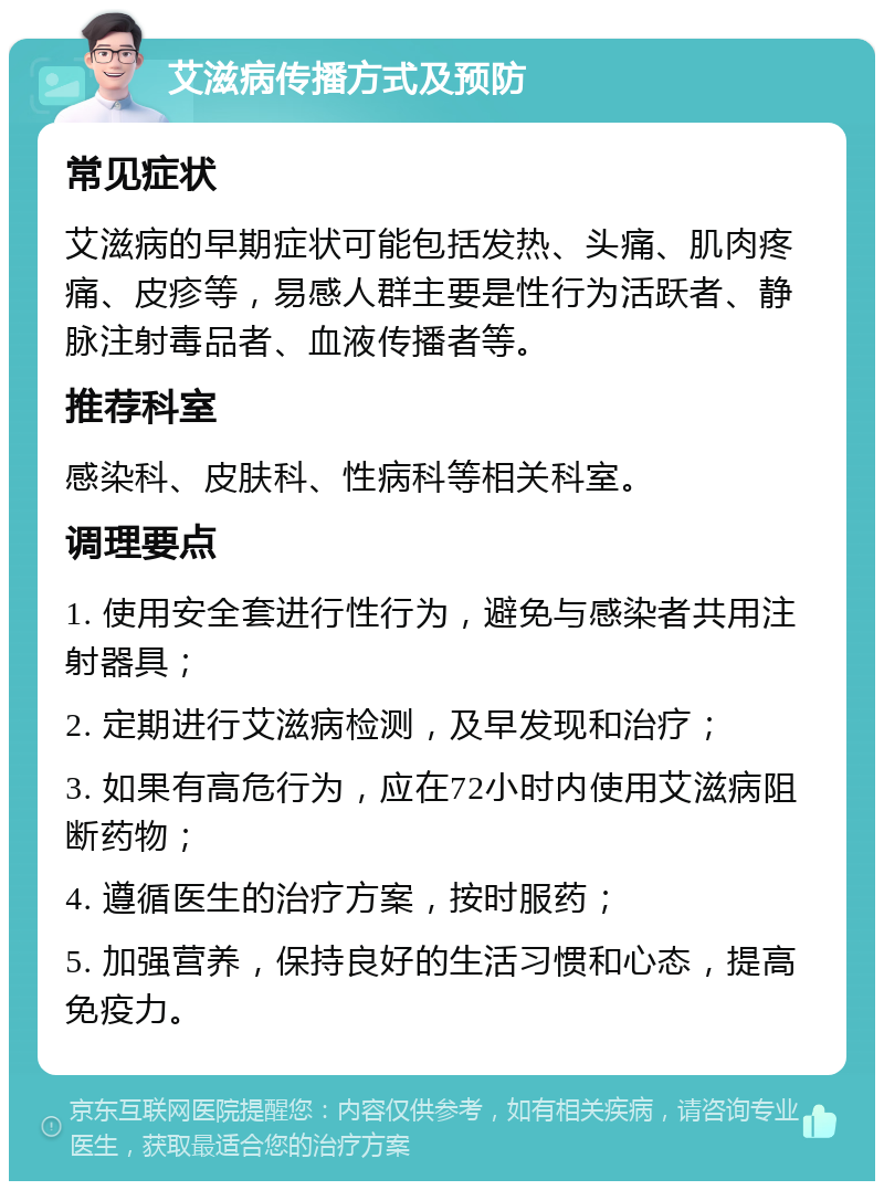 艾滋病传播方式及预防 常见症状 艾滋病的早期症状可能包括发热、头痛、肌肉疼痛、皮疹等，易感人群主要是性行为活跃者、静脉注射毒品者、血液传播者等。 推荐科室 感染科、皮肤科、性病科等相关科室。 调理要点 1. 使用安全套进行性行为，避免与感染者共用注射器具； 2. 定期进行艾滋病检测，及早发现和治疗； 3. 如果有高危行为，应在72小时内使用艾滋病阻断药物； 4. 遵循医生的治疗方案，按时服药； 5. 加强营养，保持良好的生活习惯和心态，提高免疫力。