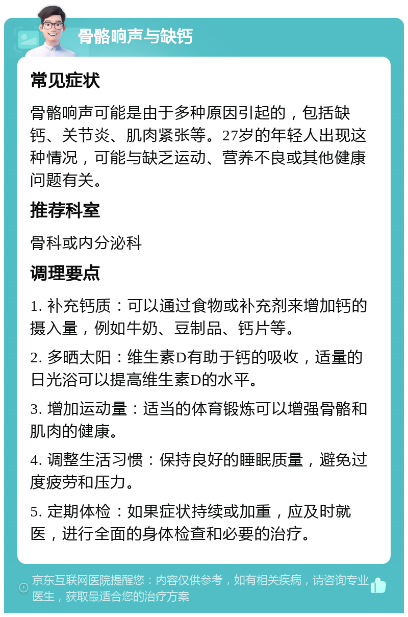 骨骼响声与缺钙 常见症状 骨骼响声可能是由于多种原因引起的，包括缺钙、关节炎、肌肉紧张等。27岁的年轻人出现这种情况，可能与缺乏运动、营养不良或其他健康问题有关。 推荐科室 骨科或内分泌科 调理要点 1. 补充钙质：可以通过食物或补充剂来增加钙的摄入量，例如牛奶、豆制品、钙片等。 2. 多晒太阳：维生素D有助于钙的吸收，适量的日光浴可以提高维生素D的水平。 3. 增加运动量：适当的体育锻炼可以增强骨骼和肌肉的健康。 4. 调整生活习惯：保持良好的睡眠质量，避免过度疲劳和压力。 5. 定期体检：如果症状持续或加重，应及时就医，进行全面的身体检查和必要的治疗。