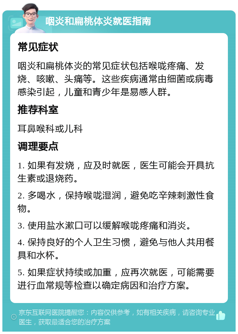 咽炎和扁桃体炎就医指南 常见症状 咽炎和扁桃体炎的常见症状包括喉咙疼痛、发烧、咳嗽、头痛等。这些疾病通常由细菌或病毒感染引起，儿童和青少年是易感人群。 推荐科室 耳鼻喉科或儿科 调理要点 1. 如果有发烧，应及时就医，医生可能会开具抗生素或退烧药。 2. 多喝水，保持喉咙湿润，避免吃辛辣刺激性食物。 3. 使用盐水漱口可以缓解喉咙疼痛和消炎。 4. 保持良好的个人卫生习惯，避免与他人共用餐具和水杯。 5. 如果症状持续或加重，应再次就医，可能需要进行血常规等检查以确定病因和治疗方案。