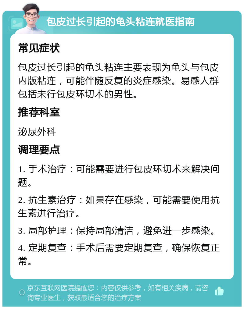 包皮过长引起的龟头粘连就医指南 常见症状 包皮过长引起的龟头粘连主要表现为龟头与包皮内版粘连，可能伴随反复的炎症感染。易感人群包括未行包皮环切术的男性。 推荐科室 泌尿外科 调理要点 1. 手术治疗：可能需要进行包皮环切术来解决问题。 2. 抗生素治疗：如果存在感染，可能需要使用抗生素进行治疗。 3. 局部护理：保持局部清洁，避免进一步感染。 4. 定期复查：手术后需要定期复查，确保恢复正常。