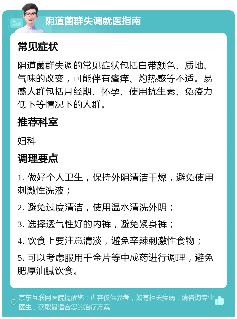 阴道菌群失调就医指南 常见症状 阴道菌群失调的常见症状包括白带颜色、质地、气味的改变，可能伴有瘙痒、灼热感等不适。易感人群包括月经期、怀孕、使用抗生素、免疫力低下等情况下的人群。 推荐科室 妇科 调理要点 1. 做好个人卫生，保持外阴清洁干燥，避免使用刺激性洗液； 2. 避免过度清洁，使用温水清洗外阴； 3. 选择透气性好的内裤，避免紧身裤； 4. 饮食上要注意清淡，避免辛辣刺激性食物； 5. 可以考虑服用千金片等中成药进行调理，避免肥厚油腻饮食。