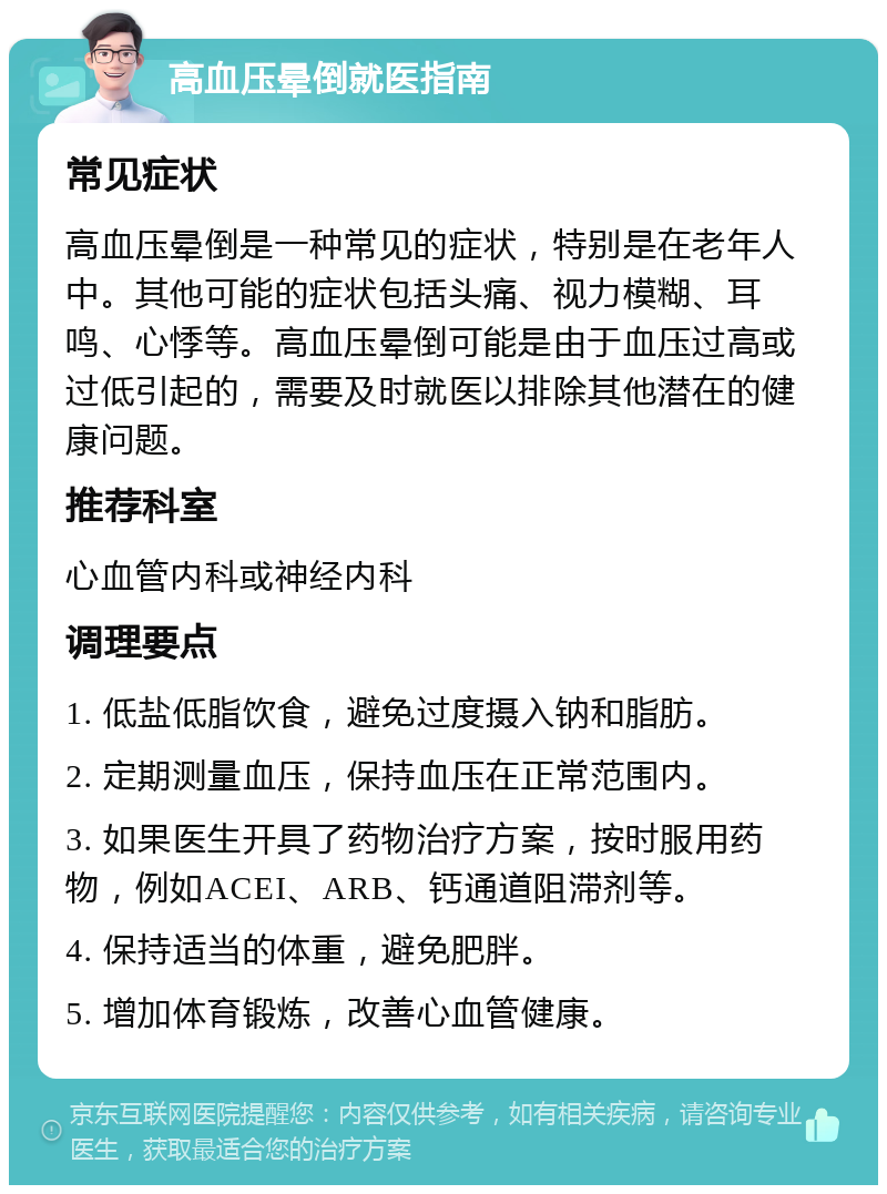 高血压晕倒就医指南 常见症状 高血压晕倒是一种常见的症状，特别是在老年人中。其他可能的症状包括头痛、视力模糊、耳鸣、心悸等。高血压晕倒可能是由于血压过高或过低引起的，需要及时就医以排除其他潜在的健康问题。 推荐科室 心血管内科或神经内科 调理要点 1. 低盐低脂饮食，避免过度摄入钠和脂肪。 2. 定期测量血压，保持血压在正常范围内。 3. 如果医生开具了药物治疗方案，按时服用药物，例如ACEI、ARB、钙通道阻滞剂等。 4. 保持适当的体重，避免肥胖。 5. 增加体育锻炼，改善心血管健康。