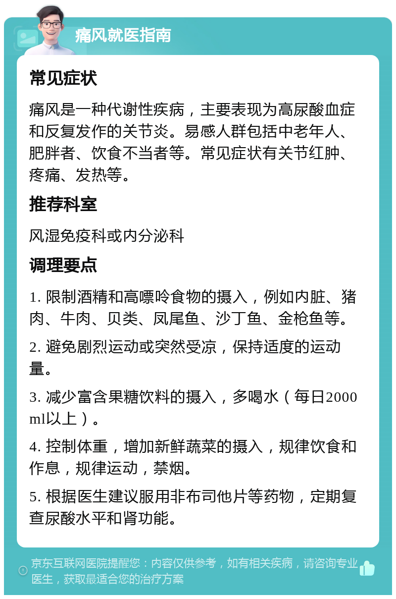 痛风就医指南 常见症状 痛风是一种代谢性疾病，主要表现为高尿酸血症和反复发作的关节炎。易感人群包括中老年人、肥胖者、饮食不当者等。常见症状有关节红肿、疼痛、发热等。 推荐科室 风湿免疫科或内分泌科 调理要点 1. 限制酒精和高嘌呤食物的摄入，例如内脏、猪肉、牛肉、贝类、凤尾鱼、沙丁鱼、金枪鱼等。 2. 避免剧烈运动或突然受凉，保持适度的运动量。 3. 减少富含果糖饮料的摄入，多喝水（每日2000 ml以上）。 4. 控制体重，增加新鲜蔬菜的摄入，规律饮食和作息，规律运动，禁烟。 5. 根据医生建议服用非布司他片等药物，定期复查尿酸水平和肾功能。