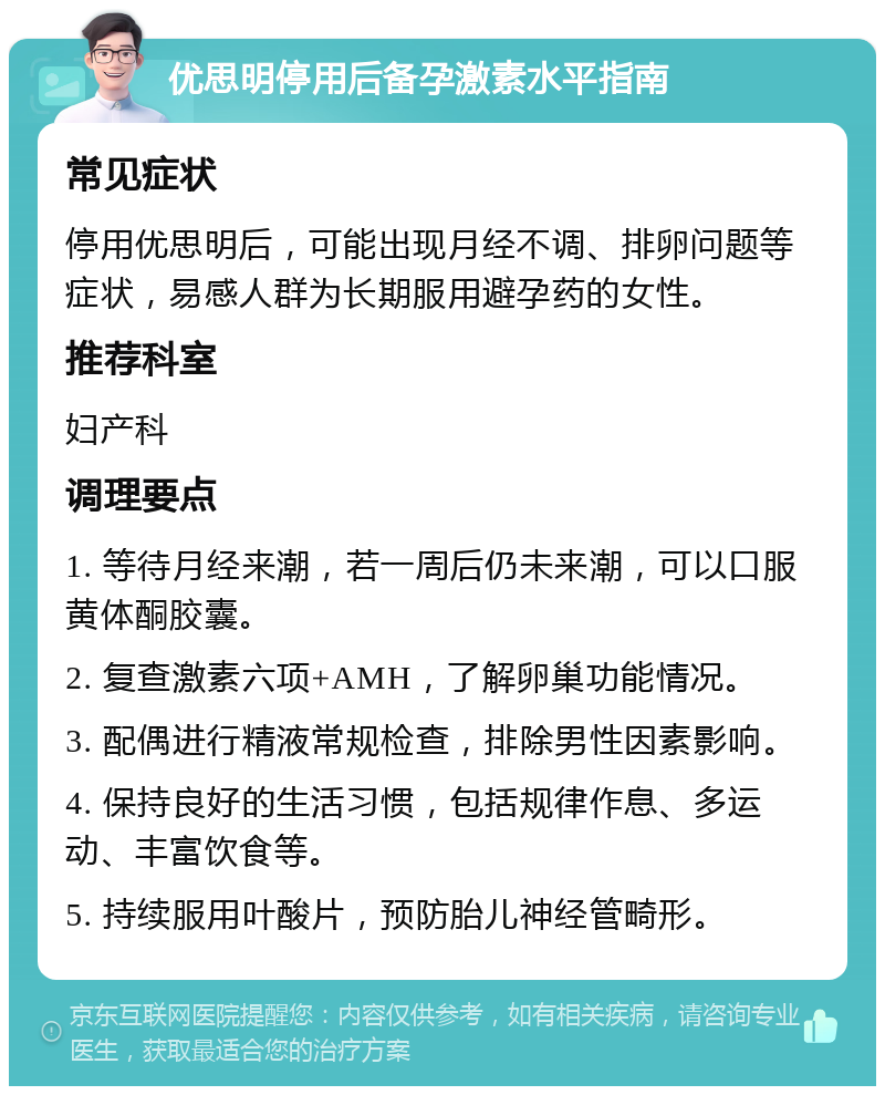 优思明停用后备孕激素水平指南 常见症状 停用优思明后，可能出现月经不调、排卵问题等症状，易感人群为长期服用避孕药的女性。 推荐科室 妇产科 调理要点 1. 等待月经来潮，若一周后仍未来潮，可以口服黄体酮胶囊。 2. 复查激素六项+AMH，了解卵巢功能情况。 3. 配偶进行精液常规检查，排除男性因素影响。 4. 保持良好的生活习惯，包括规律作息、多运动、丰富饮食等。 5. 持续服用叶酸片，预防胎儿神经管畸形。