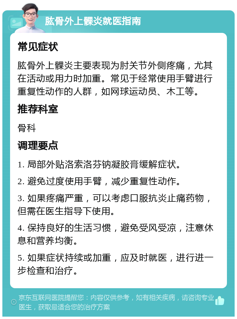 肱骨外上髁炎就医指南 常见症状 肱骨外上髁炎主要表现为肘关节外侧疼痛，尤其在活动或用力时加重。常见于经常使用手臂进行重复性动作的人群，如网球运动员、木工等。 推荐科室 骨科 调理要点 1. 局部外贴洛索洛芬钠凝胶膏缓解症状。 2. 避免过度使用手臂，减少重复性动作。 3. 如果疼痛严重，可以考虑口服抗炎止痛药物，但需在医生指导下使用。 4. 保持良好的生活习惯，避免受风受凉，注意休息和营养均衡。 5. 如果症状持续或加重，应及时就医，进行进一步检查和治疗。