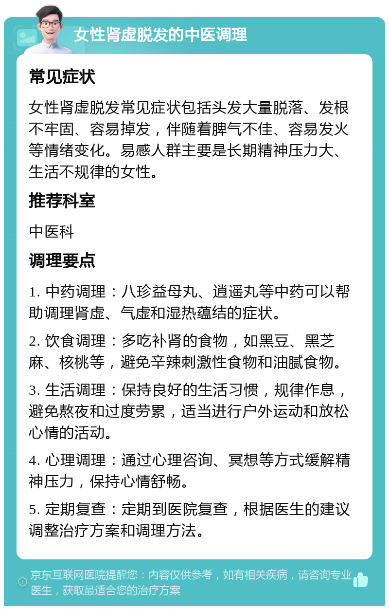 女性肾虚脱发的中医调理 常见症状 女性肾虚脱发常见症状包括头发大量脱落、发根不牢固、容易掉发，伴随着脾气不佳、容易发火等情绪变化。易感人群主要是长期精神压力大、生活不规律的女性。 推荐科室 中医科 调理要点 1. 中药调理：八珍益母丸、逍遥丸等中药可以帮助调理肾虚、气虚和湿热蕴结的症状。 2. 饮食调理：多吃补肾的食物，如黑豆、黑芝麻、核桃等，避免辛辣刺激性食物和油腻食物。 3. 生活调理：保持良好的生活习惯，规律作息，避免熬夜和过度劳累，适当进行户外运动和放松心情的活动。 4. 心理调理：通过心理咨询、冥想等方式缓解精神压力，保持心情舒畅。 5. 定期复查：定期到医院复查，根据医生的建议调整治疗方案和调理方法。