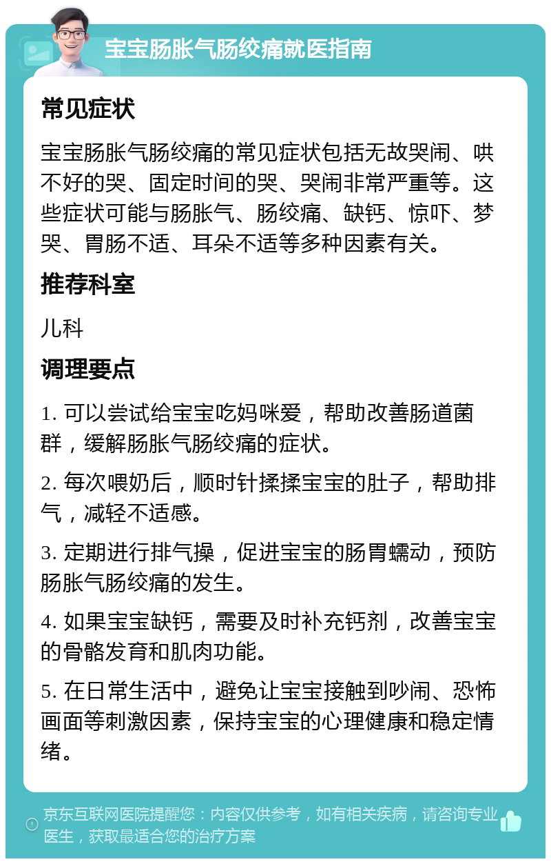 宝宝肠胀气肠绞痛就医指南 常见症状 宝宝肠胀气肠绞痛的常见症状包括无故哭闹、哄不好的哭、固定时间的哭、哭闹非常严重等。这些症状可能与肠胀气、肠绞痛、缺钙、惊吓、梦哭、胃肠不适、耳朵不适等多种因素有关。 推荐科室 儿科 调理要点 1. 可以尝试给宝宝吃妈咪爱，帮助改善肠道菌群，缓解肠胀气肠绞痛的症状。 2. 每次喂奶后，顺时针揉揉宝宝的肚子，帮助排气，减轻不适感。 3. 定期进行排气操，促进宝宝的肠胃蠕动，预防肠胀气肠绞痛的发生。 4. 如果宝宝缺钙，需要及时补充钙剂，改善宝宝的骨骼发育和肌肉功能。 5. 在日常生活中，避免让宝宝接触到吵闹、恐怖画面等刺激因素，保持宝宝的心理健康和稳定情绪。