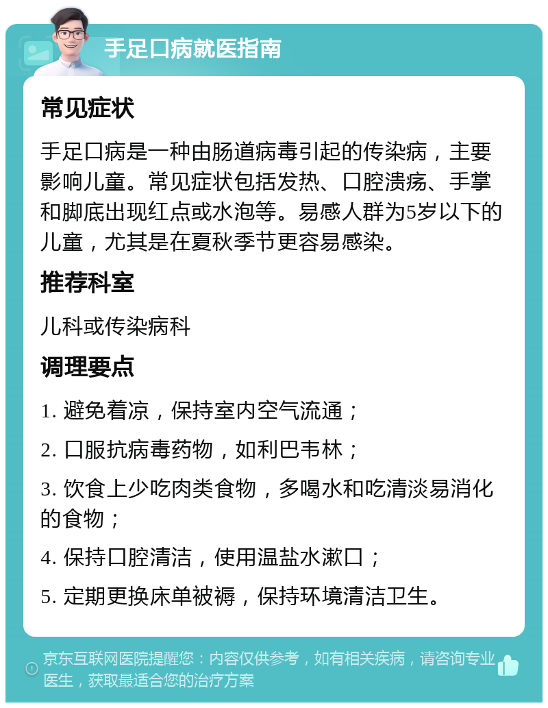 手足口病就医指南 常见症状 手足口病是一种由肠道病毒引起的传染病，主要影响儿童。常见症状包括发热、口腔溃疡、手掌和脚底出现红点或水泡等。易感人群为5岁以下的儿童，尤其是在夏秋季节更容易感染。 推荐科室 儿科或传染病科 调理要点 1. 避免着凉，保持室内空气流通； 2. 口服抗病毒药物，如利巴韦林； 3. 饮食上少吃肉类食物，多喝水和吃清淡易消化的食物； 4. 保持口腔清洁，使用温盐水漱口； 5. 定期更换床单被褥，保持环境清洁卫生。