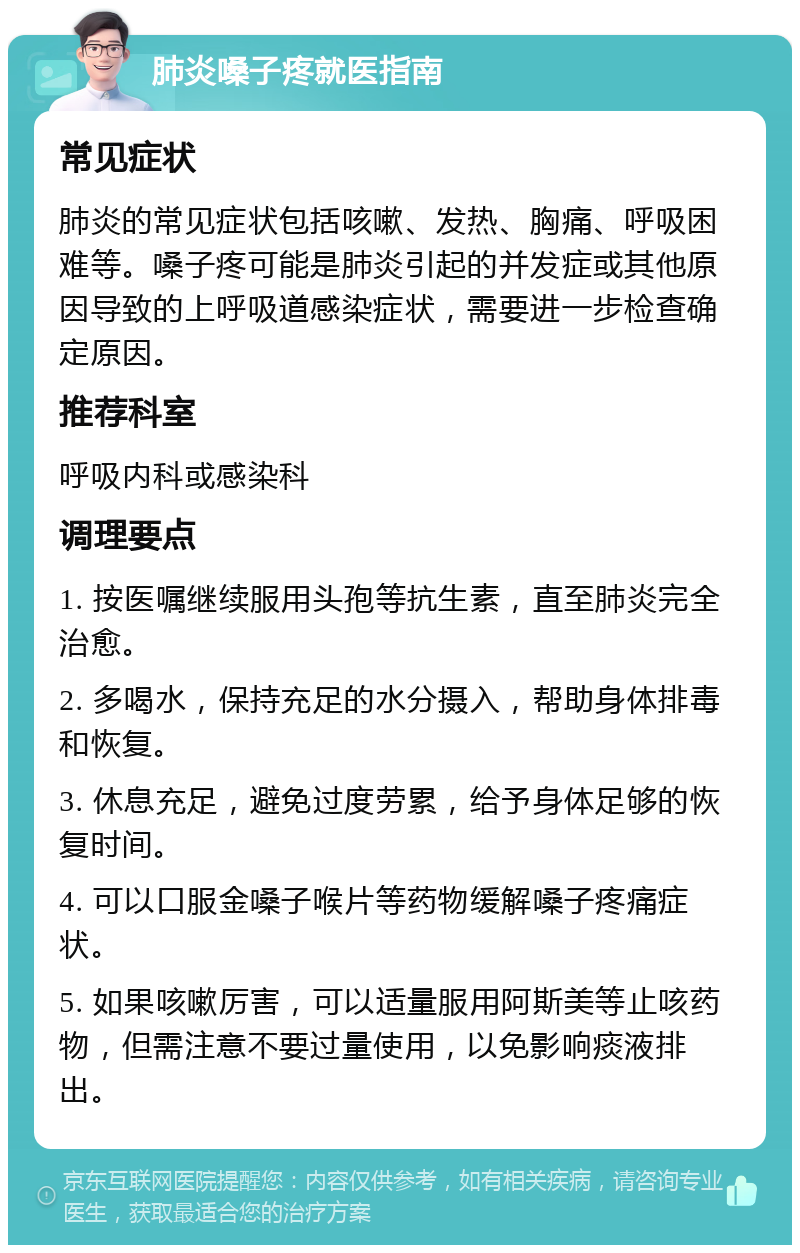 肺炎嗓子疼就医指南 常见症状 肺炎的常见症状包括咳嗽、发热、胸痛、呼吸困难等。嗓子疼可能是肺炎引起的并发症或其他原因导致的上呼吸道感染症状，需要进一步检查确定原因。 推荐科室 呼吸内科或感染科 调理要点 1. 按医嘱继续服用头孢等抗生素，直至肺炎完全治愈。 2. 多喝水，保持充足的水分摄入，帮助身体排毒和恢复。 3. 休息充足，避免过度劳累，给予身体足够的恢复时间。 4. 可以口服金嗓子喉片等药物缓解嗓子疼痛症状。 5. 如果咳嗽厉害，可以适量服用阿斯美等止咳药物，但需注意不要过量使用，以免影响痰液排出。