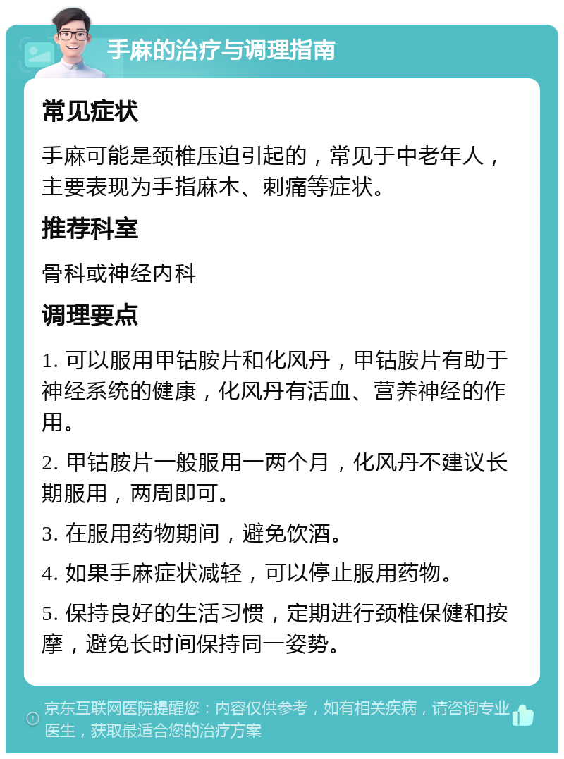 手麻的治疗与调理指南 常见症状 手麻可能是颈椎压迫引起的，常见于中老年人，主要表现为手指麻木、刺痛等症状。 推荐科室 骨科或神经内科 调理要点 1. 可以服用甲钴胺片和化风丹，甲钴胺片有助于神经系统的健康，化风丹有活血、营养神经的作用。 2. 甲钴胺片一般服用一两个月，化风丹不建议长期服用，两周即可。 3. 在服用药物期间，避免饮酒。 4. 如果手麻症状减轻，可以停止服用药物。 5. 保持良好的生活习惯，定期进行颈椎保健和按摩，避免长时间保持同一姿势。