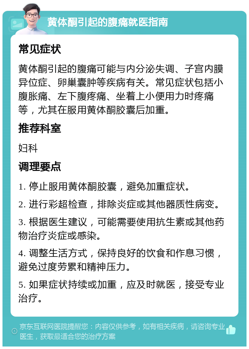 黄体酮引起的腹痛就医指南 常见症状 黄体酮引起的腹痛可能与内分泌失调、子宫内膜异位症、卵巢囊肿等疾病有关。常见症状包括小腹胀痛、左下腹疼痛、坐着上小便用力时疼痛等，尤其在服用黄体酮胶囊后加重。 推荐科室 妇科 调理要点 1. 停止服用黄体酮胶囊，避免加重症状。 2. 进行彩超检查，排除炎症或其他器质性病变。 3. 根据医生建议，可能需要使用抗生素或其他药物治疗炎症或感染。 4. 调整生活方式，保持良好的饮食和作息习惯，避免过度劳累和精神压力。 5. 如果症状持续或加重，应及时就医，接受专业治疗。