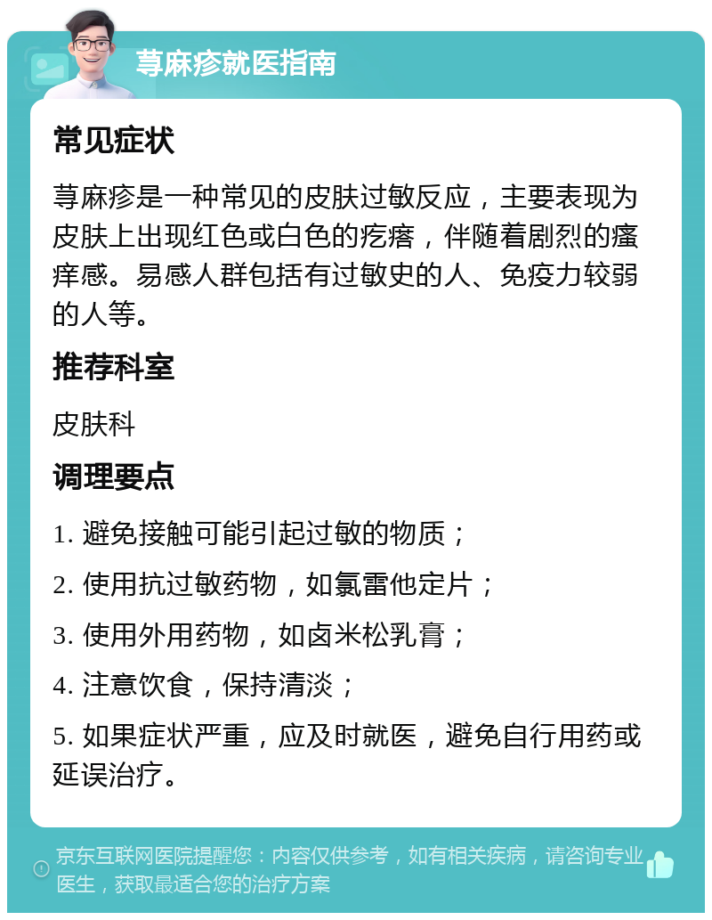 荨麻疹就医指南 常见症状 荨麻疹是一种常见的皮肤过敏反应，主要表现为皮肤上出现红色或白色的疙瘩，伴随着剧烈的瘙痒感。易感人群包括有过敏史的人、免疫力较弱的人等。 推荐科室 皮肤科 调理要点 1. 避免接触可能引起过敏的物质； 2. 使用抗过敏药物，如氯雷他定片； 3. 使用外用药物，如卤米松乳膏； 4. 注意饮食，保持清淡； 5. 如果症状严重，应及时就医，避免自行用药或延误治疗。