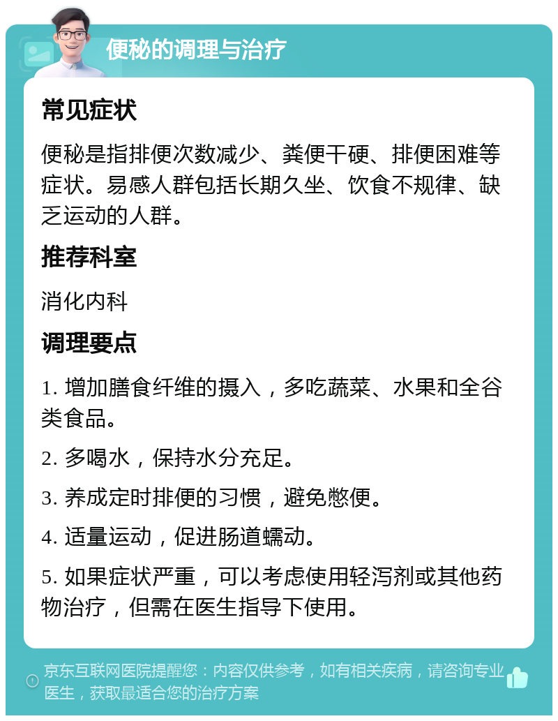 便秘的调理与治疗 常见症状 便秘是指排便次数减少、粪便干硬、排便困难等症状。易感人群包括长期久坐、饮食不规律、缺乏运动的人群。 推荐科室 消化内科 调理要点 1. 增加膳食纤维的摄入，多吃蔬菜、水果和全谷类食品。 2. 多喝水，保持水分充足。 3. 养成定时排便的习惯，避免憋便。 4. 适量运动，促进肠道蠕动。 5. 如果症状严重，可以考虑使用轻泻剂或其他药物治疗，但需在医生指导下使用。