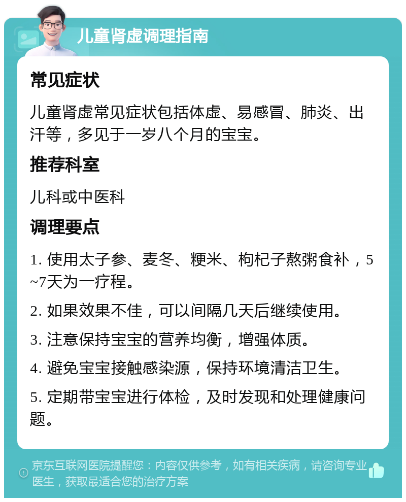 儿童肾虚调理指南 常见症状 儿童肾虚常见症状包括体虚、易感冒、肺炎、出汗等，多见于一岁八个月的宝宝。 推荐科室 儿科或中医科 调理要点 1. 使用太子参、麦冬、粳米、枸杞子熬粥食补，5~7天为一疗程。 2. 如果效果不佳，可以间隔几天后继续使用。 3. 注意保持宝宝的营养均衡，增强体质。 4. 避免宝宝接触感染源，保持环境清洁卫生。 5. 定期带宝宝进行体检，及时发现和处理健康问题。